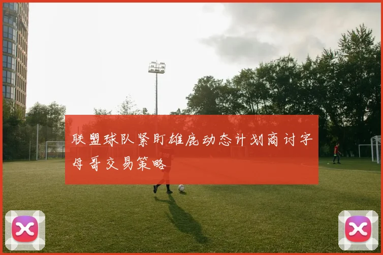 联盟球队紧盯雄鹿动态计划商讨字母哥交易策略