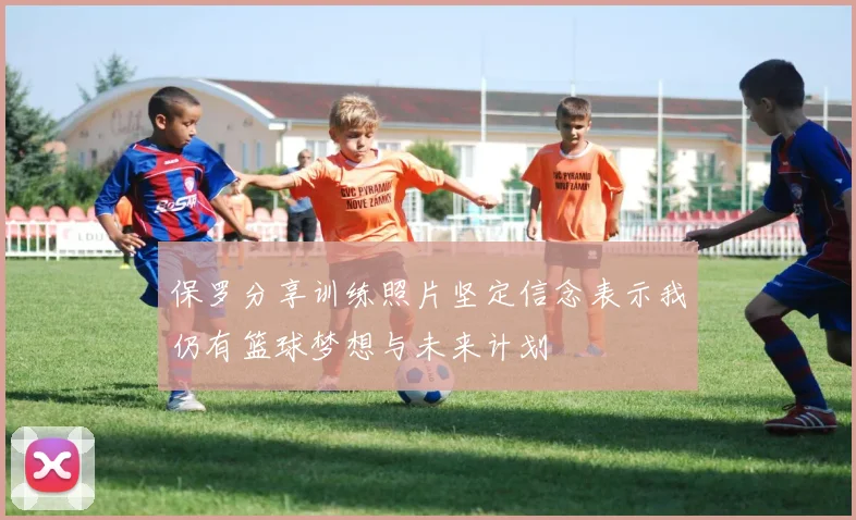 保罗分享训练照片坚定信念表示我仍有篮球梦想与未来计划