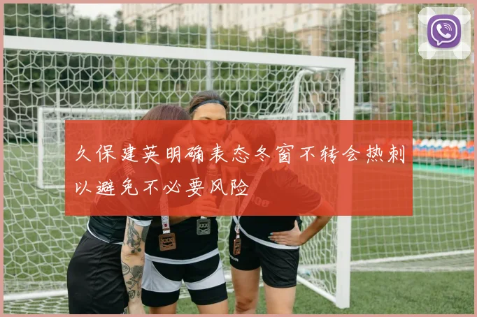 久保建英明确表态冬窗不转会热刺以避免不必要风险