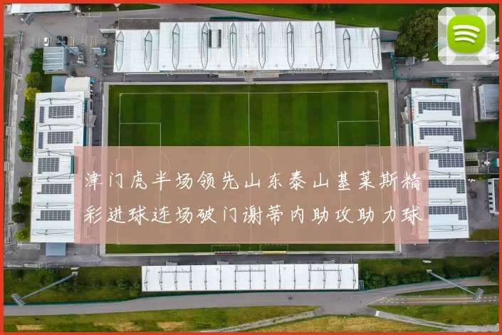 津门虎半场领先山东泰山基莱斯精彩进球连场破门谢蒂内助攻助力球队