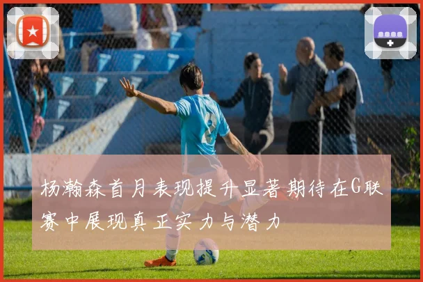 杨瀚森首月表现提升显著期待在G联赛中展现真正实力与潜力