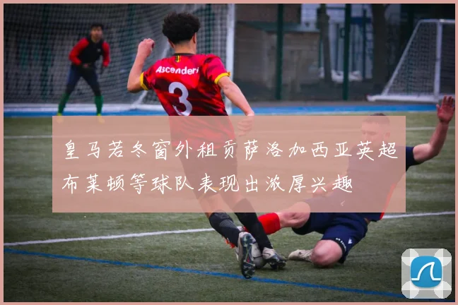 皇马若冬窗外租贡萨洛加西亚英超布莱顿等球队表现出浓厚兴趣