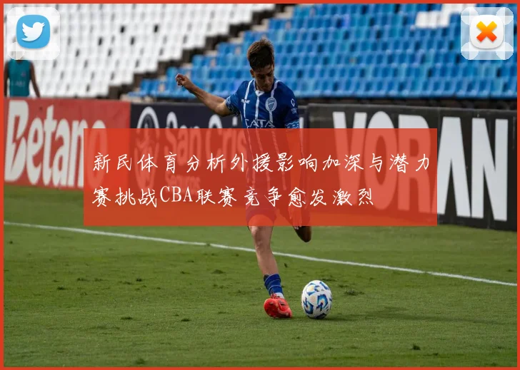 新民体育分析外援影响加深与潜力赛挑战CBA联赛竞争愈发激烈