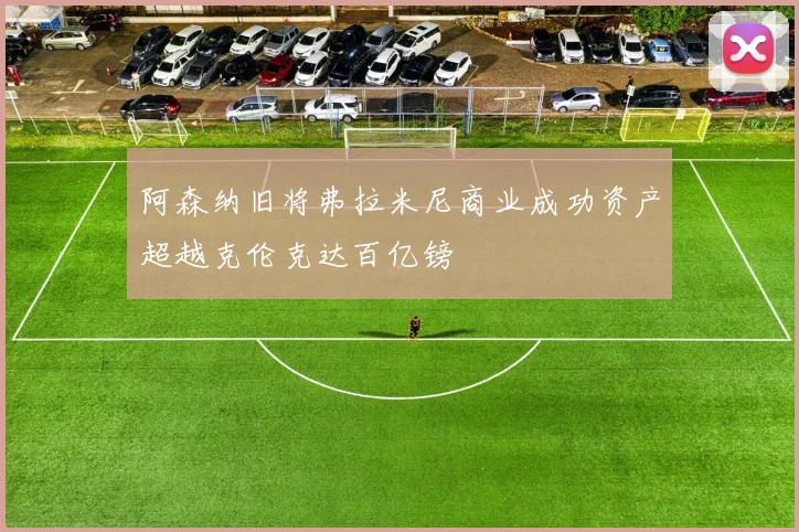阿森纳旧将弗拉米尼商业成功资产超越克伦克达百亿镑