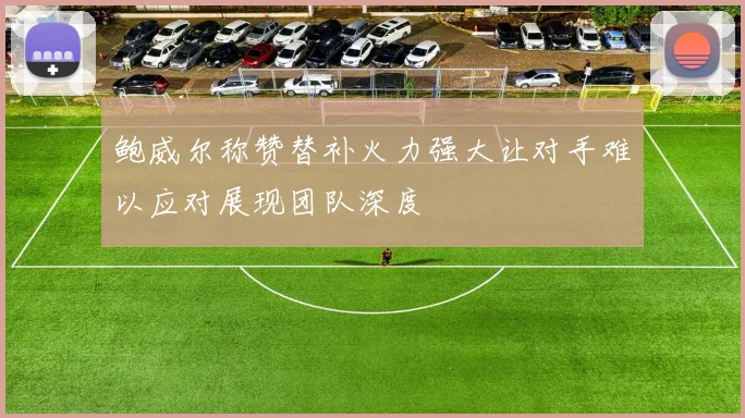 鲍威尔称赞替补火力强大让对手难以应对展现团队深度
