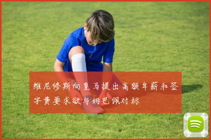 维尼修斯向皇马提出高额年薪和签字费要求欲与姆巴佩对标