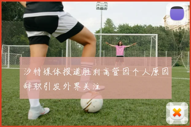 沙特媒体报道胜利高管因个人原因辞职引发外界关注