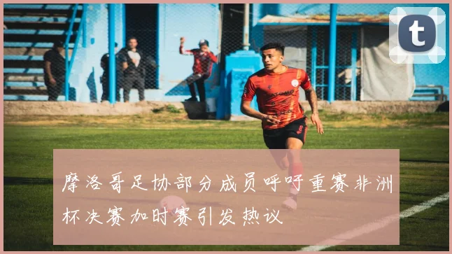 摩洛哥足协部分成员呼吁重赛非洲杯决赛加时赛引发热议