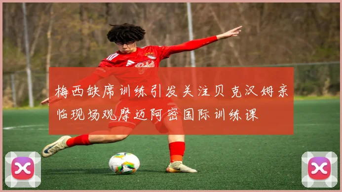 梅西缺席训练引发关注贝克汉姆亲临现场观摩迈阿密国际训练课