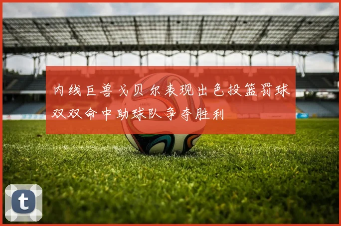 内线巨兽戈贝尔表现出色投篮罚球双双命中助球队争夺胜利