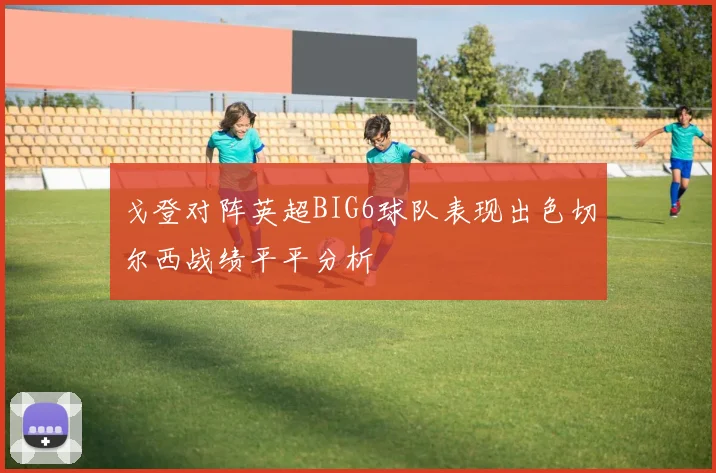 戈登对阵英超BIG6球队表现出色切尔西战绩平平分析