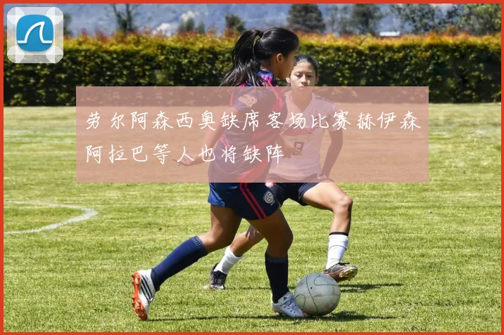 劳尔阿森西奥缺席客场比赛赫伊森阿拉巴等人也将缺阵