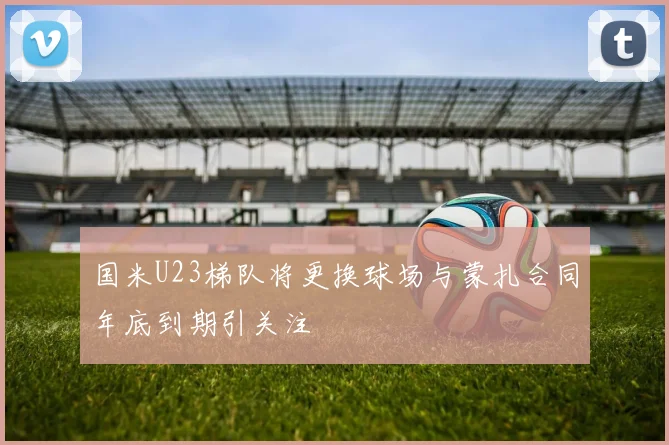 国米U23梯队将更换球场与蒙扎合同年底到期引关注